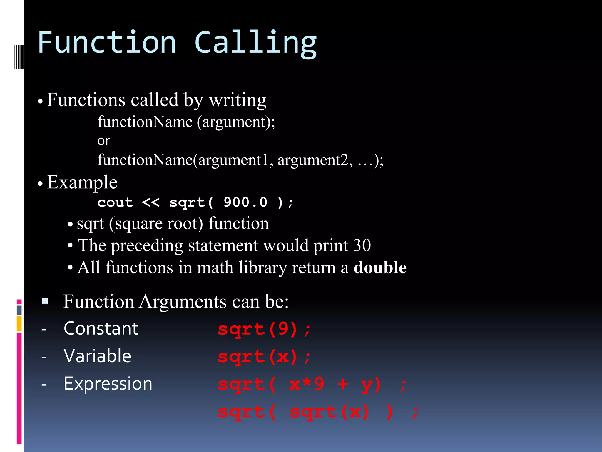 Function Calling
• Functions

called by writing

functionName (argument);
or

functionName(argument1, argument2, …);
• Example
cout << sqrt( 900.0 );
• sqrt (square root) function

• The preceding statement would print 30
• All functions in math library return a double


-

Function Arguments can be:
Constant
sqrt(9);
Variable
sqrt(x);
Expression
sqrt( x*9 + y) ;
sqrt( sqrt(x) ) ;

 