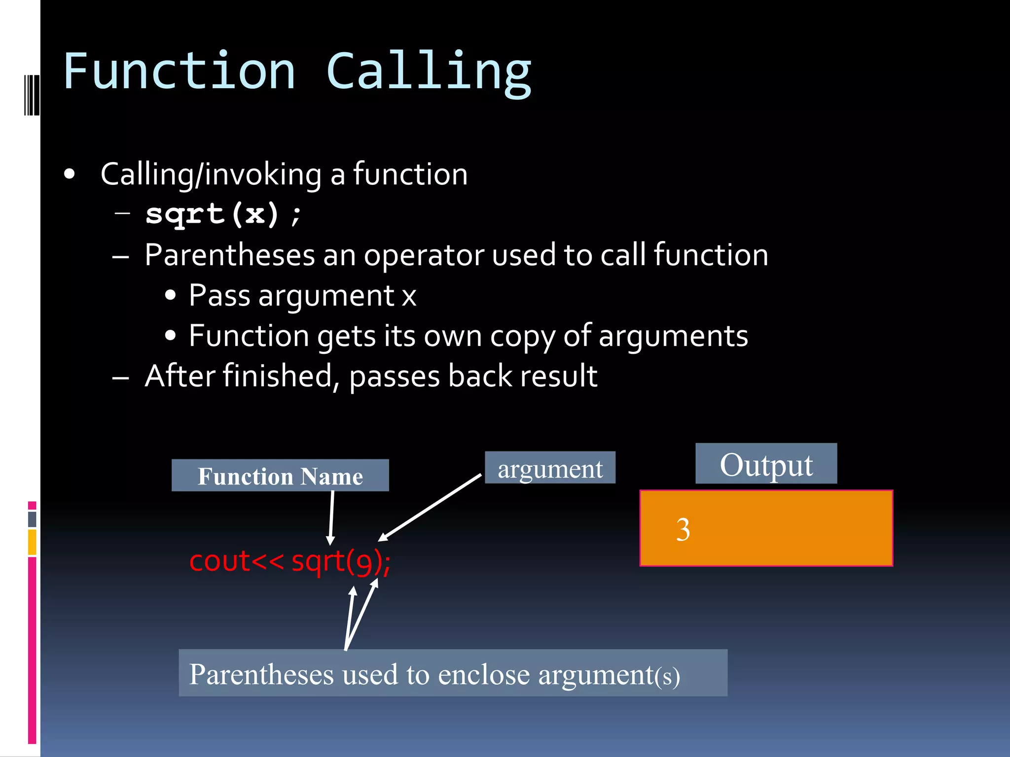 Function Calling
• Calling/invoking a function
– sqrt(x);
– Parentheses an operator used to call function
• Pass argument x
• Function gets its own copy of arguments
– After finished, passes back result
Function Name

cout<< sqrt(9);

Output

argument

3

Parentheses used to enclose argument(s)

 
