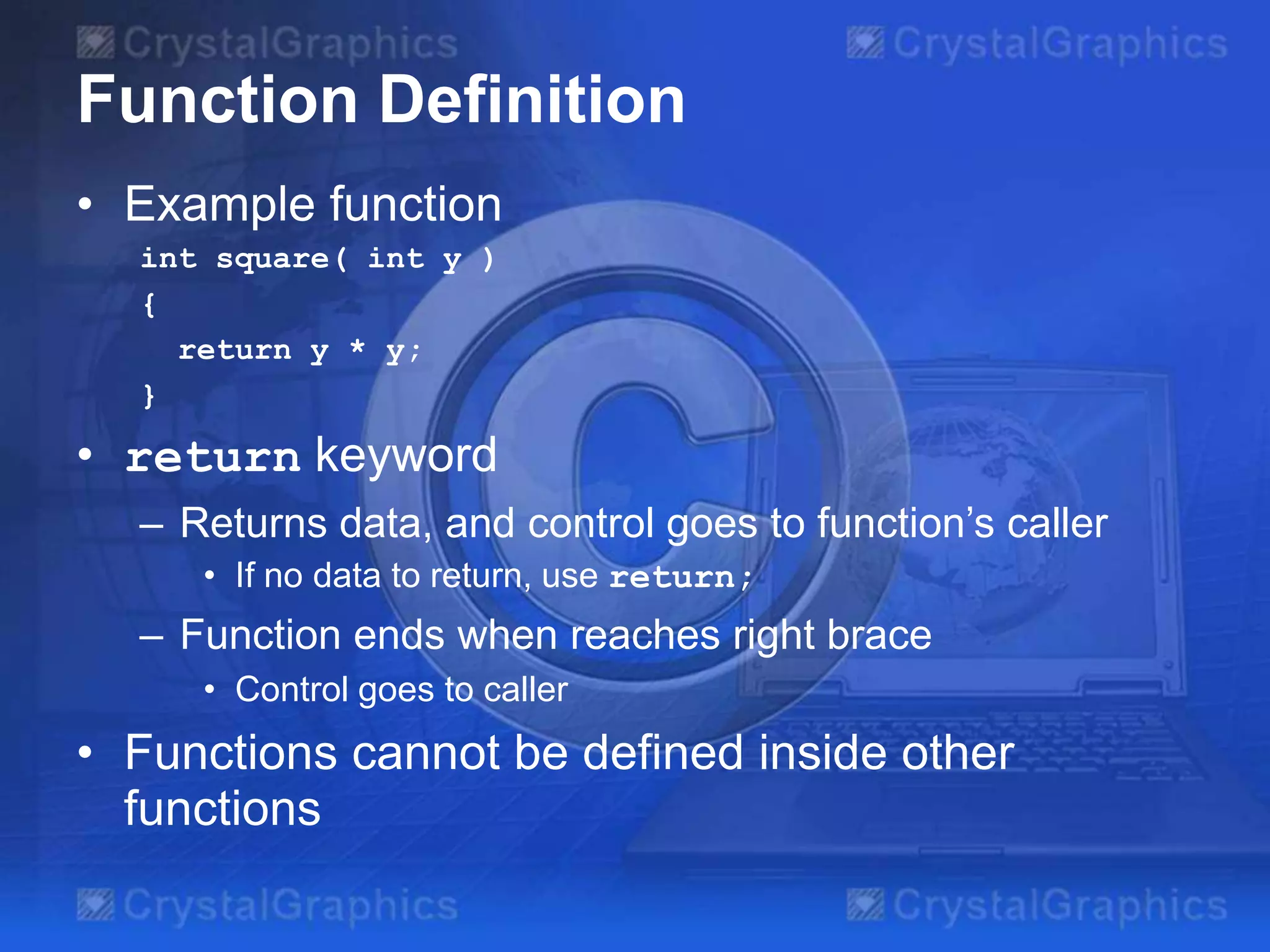 Function Definition
• Example function
int square( int y )
{
return y * y;
}

• return keyword
– Returns data, and control goes to function’s caller
• If no data to return, use return;

– Function ends when reaches right brace
• Control goes to caller

• Functions cannot be defined inside other
functions

 