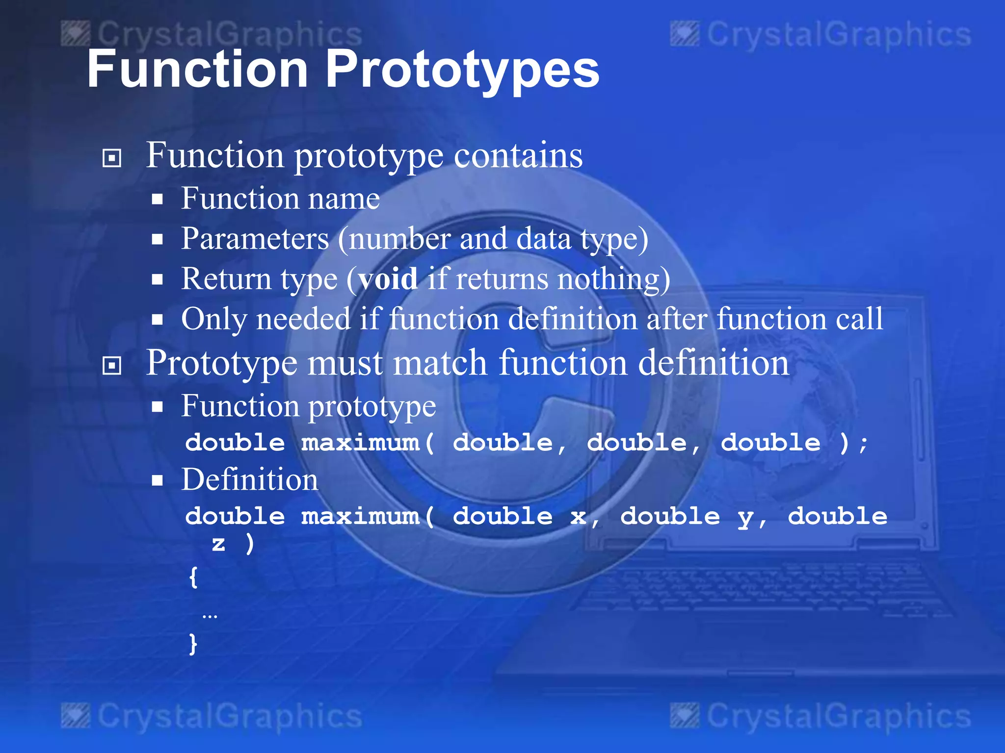 Function Prototypes


Function prototype contains







Function name
Parameters (number and data type)
Return type (void if returns nothing)
Only needed if function definition after function call

Prototype must match function definition


Function prototype
double maximum( double, double, double );



Definition
double maximum( double x, double y, double
z )
{
…
}

 