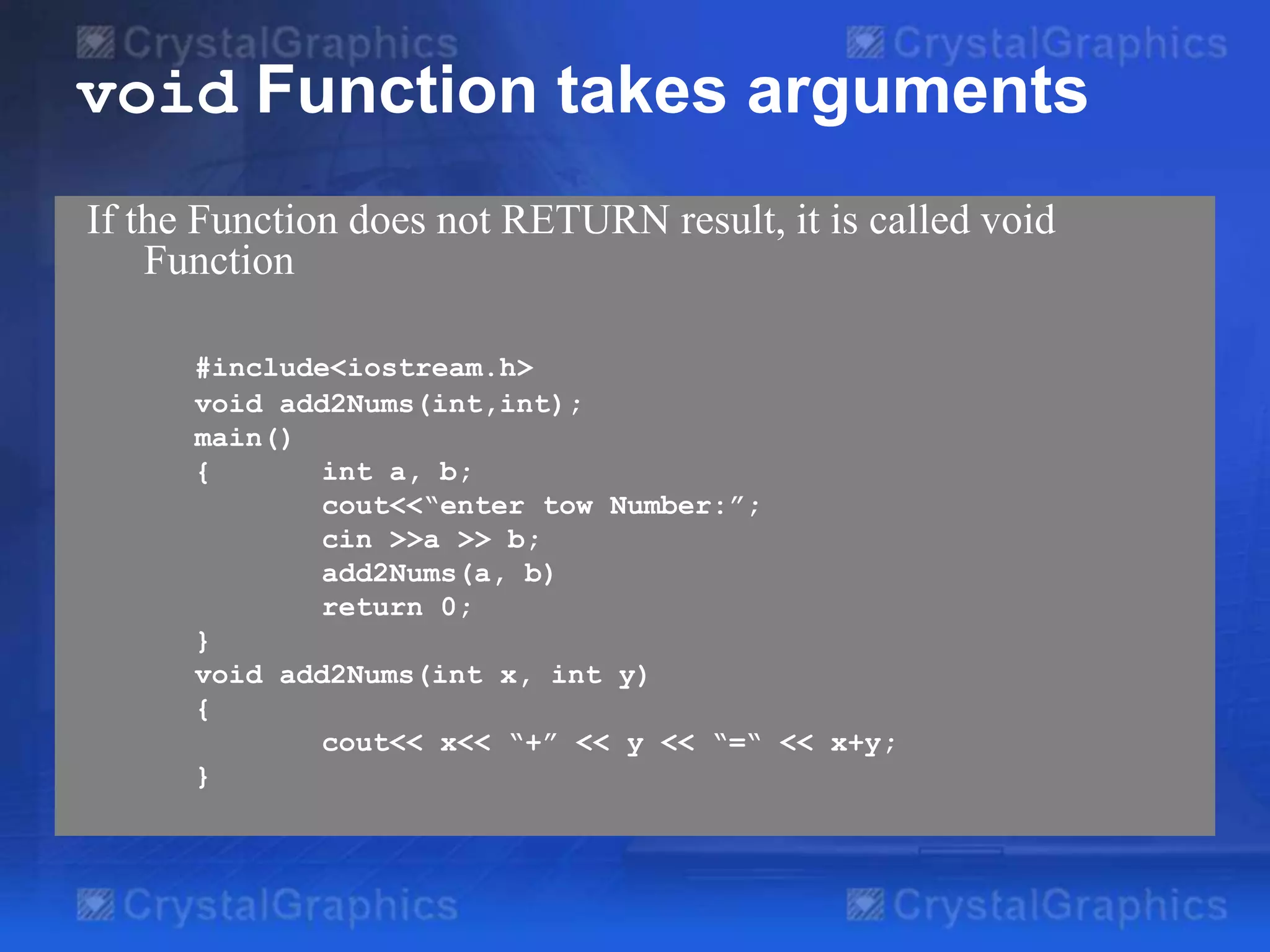 void Function takes arguments
If the Function does not RETURN result, it is called void
Function
#include<iostream.h>
void add2Nums(int,int);
main()
{
int a, b;
cout<<“enter tow Number:”;
cin >>a >> b;
add2Nums(a, b)
return 0;
}
void add2Nums(int x, int y)
{
cout<< x<< “+” << y << “=“ << x+y;
}

 