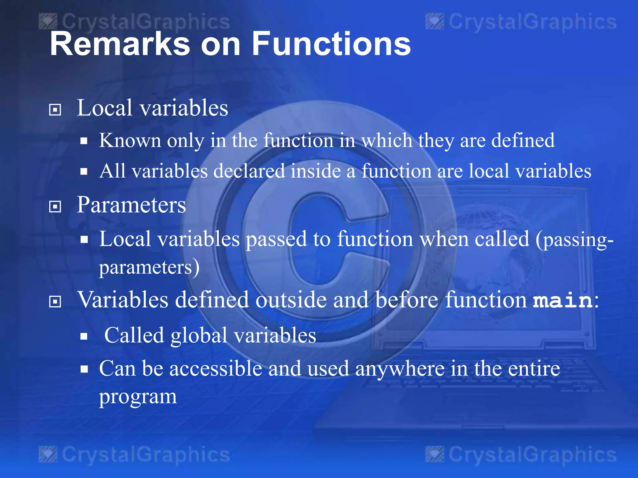 Remarks on Functions


Local variables





Parameters




Known only in the function in which they are defined
All variables declared inside a function are local variables

Local variables passed to function when called (passingparameters)

Variables defined outside and before function main:




Called global variables
Can be accessible and used anywhere in the entire
program

 