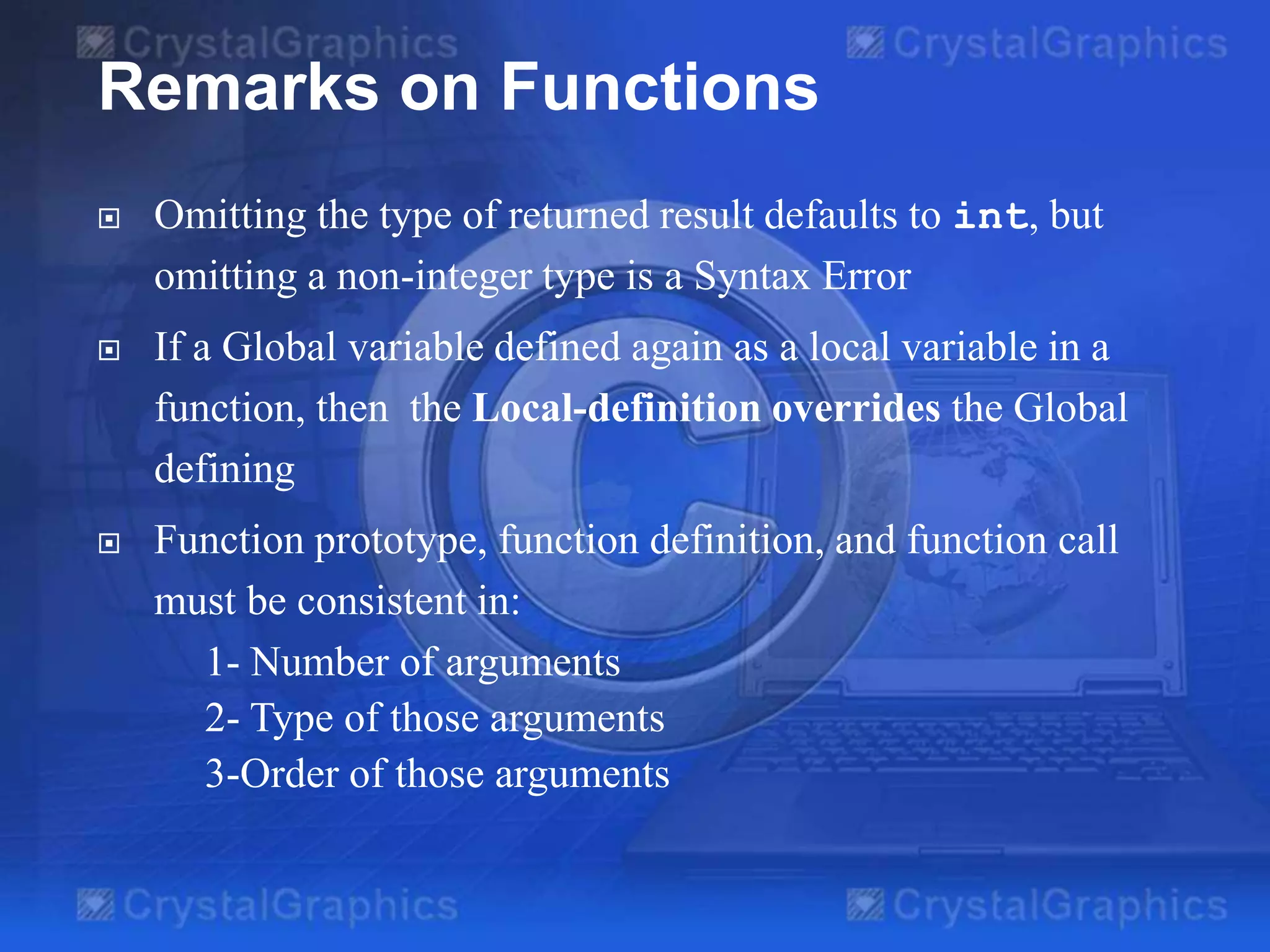 Remarks on Functions


Omitting the type of returned result defaults to int, but
omitting a non-integer type is a Syntax Error



If a Global variable defined again as a local variable in a
function, then the Local-definition overrides the Global
defining



Function prototype, function definition, and function call
must be consistent in:
1- Number of arguments
2- Type of those arguments
3-Order of those arguments

 