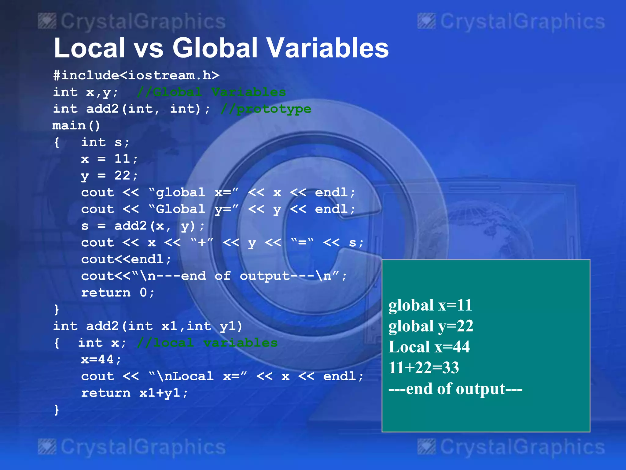 Local vs Global Variables
#include<iostream.h>
int x,y; //Global Variables
int add2(int, int); //prototype
main()
{ int s;
x = 11;
y = 22;
cout << “global x=” << x << endl;
cout << “Global y=” << y << endl;
s = add2(x, y);
cout << x << “+” << y << “=“ << s;
cout<<endl;
cout<<“n---end of output---n”;
return 0;
}
int add2(int x1,int y1)
{ int x; //local variables
x=44;
cout << “nLocal x=” << x << endl;
return x1+y1;
}

global x=11
global y=22
Local x=44
11+22=33
---end of output---

 