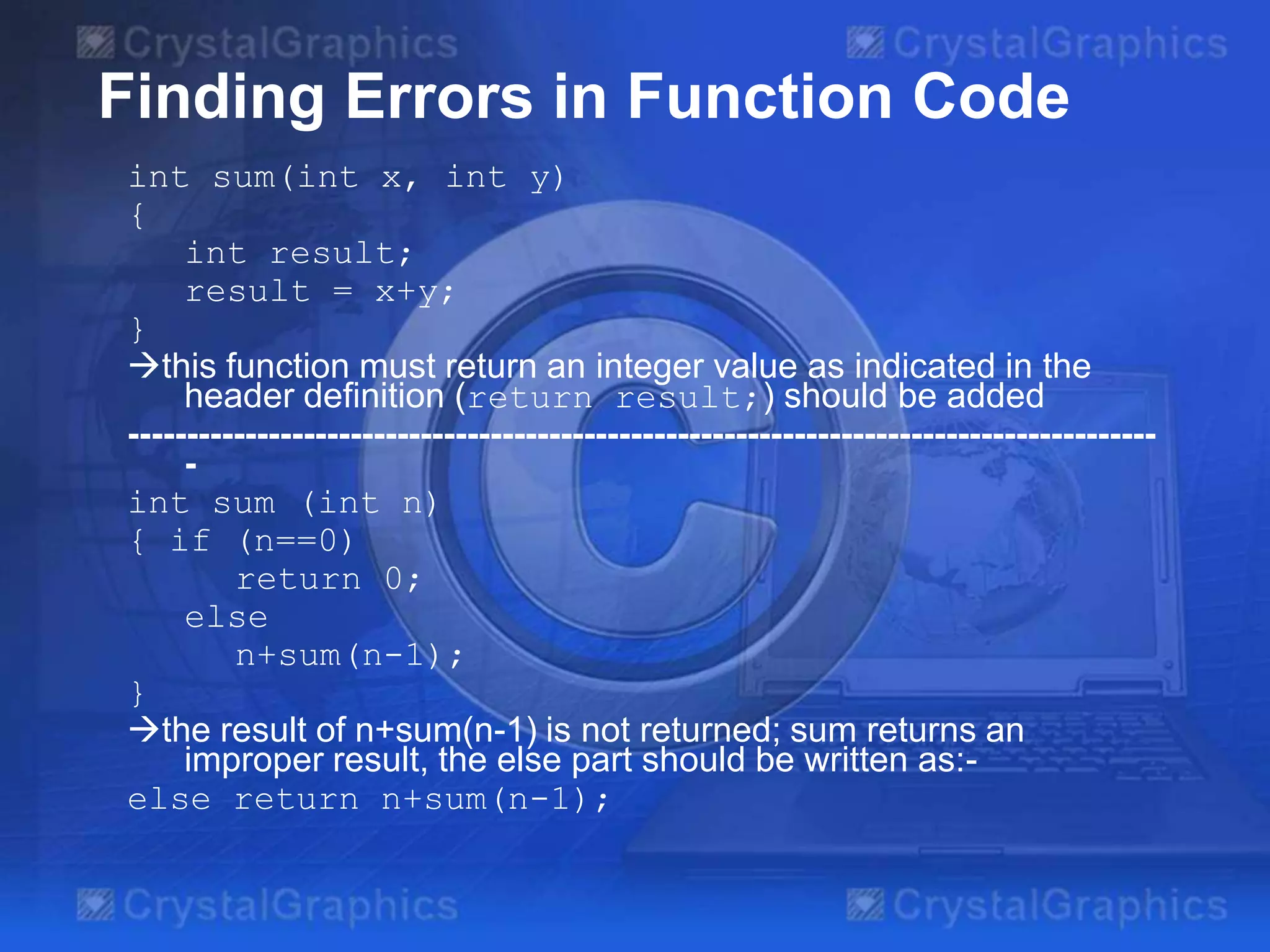 Finding Errors in Function Code
int sum(int x, int y)
{
int result;
result = x+y;
}
this function must return an integer value as indicated in the
header definition (return result;) should be added
---------------------------------------------------------------------------------------int sum (int n)
{ if (n==0)
return 0;
else
n+sum(n-1);
}
the result of n+sum(n-1) is not returned; sum returns an
improper result, the else part should be written as:else return n+sum(n-1);

 