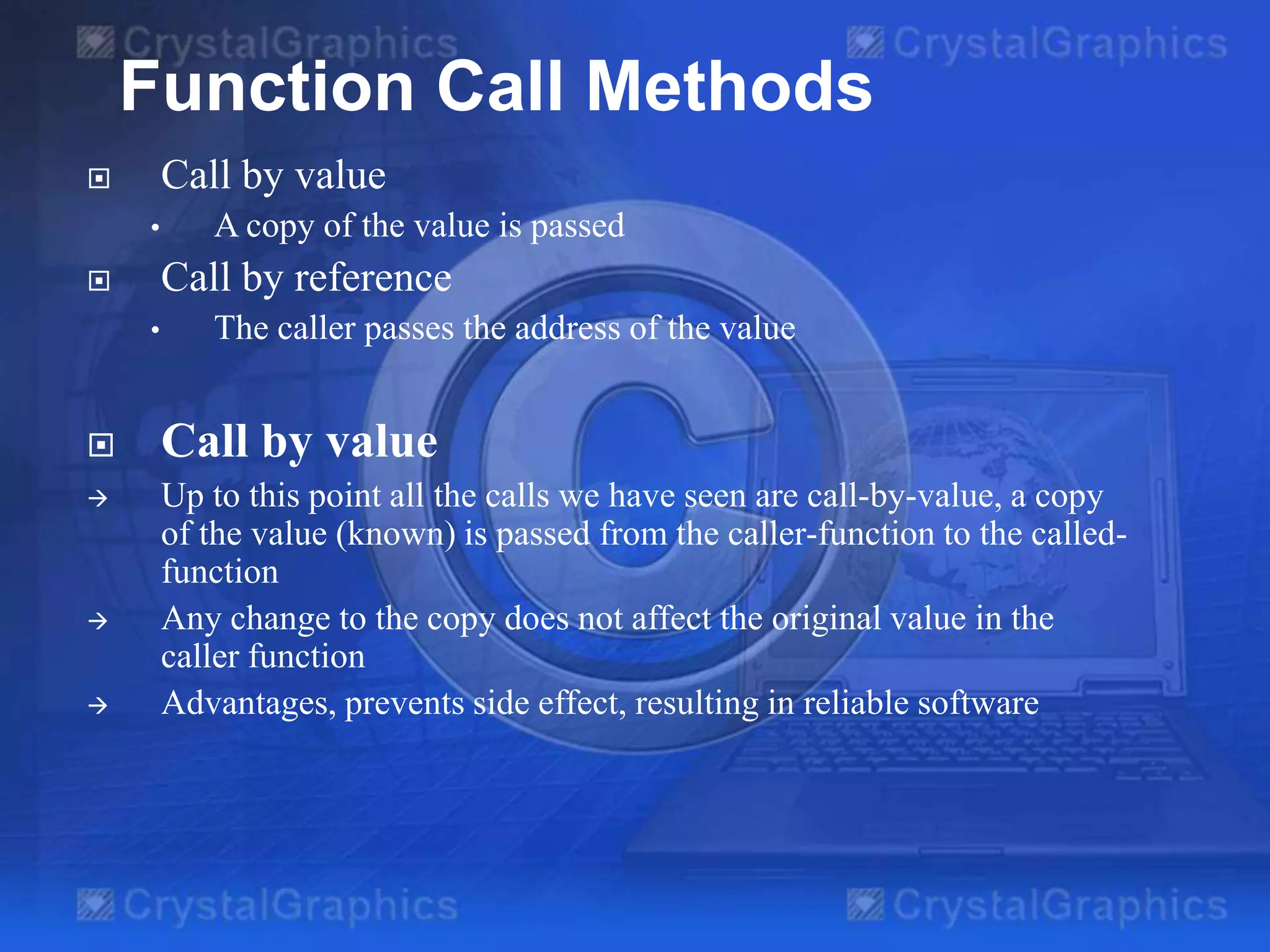 Function Call Methods
Call by value



•

A copy of the value is passed

Call by reference



•

The caller passes the address of the value



Call by value



Up to this point all the calls we have seen are call-by-value, a copy
of the value (known) is passed from the caller-function to the calledfunction
Any change to the copy does not affect the original value in the
caller function
Advantages, prevents side effect, resulting in reliable software





 
