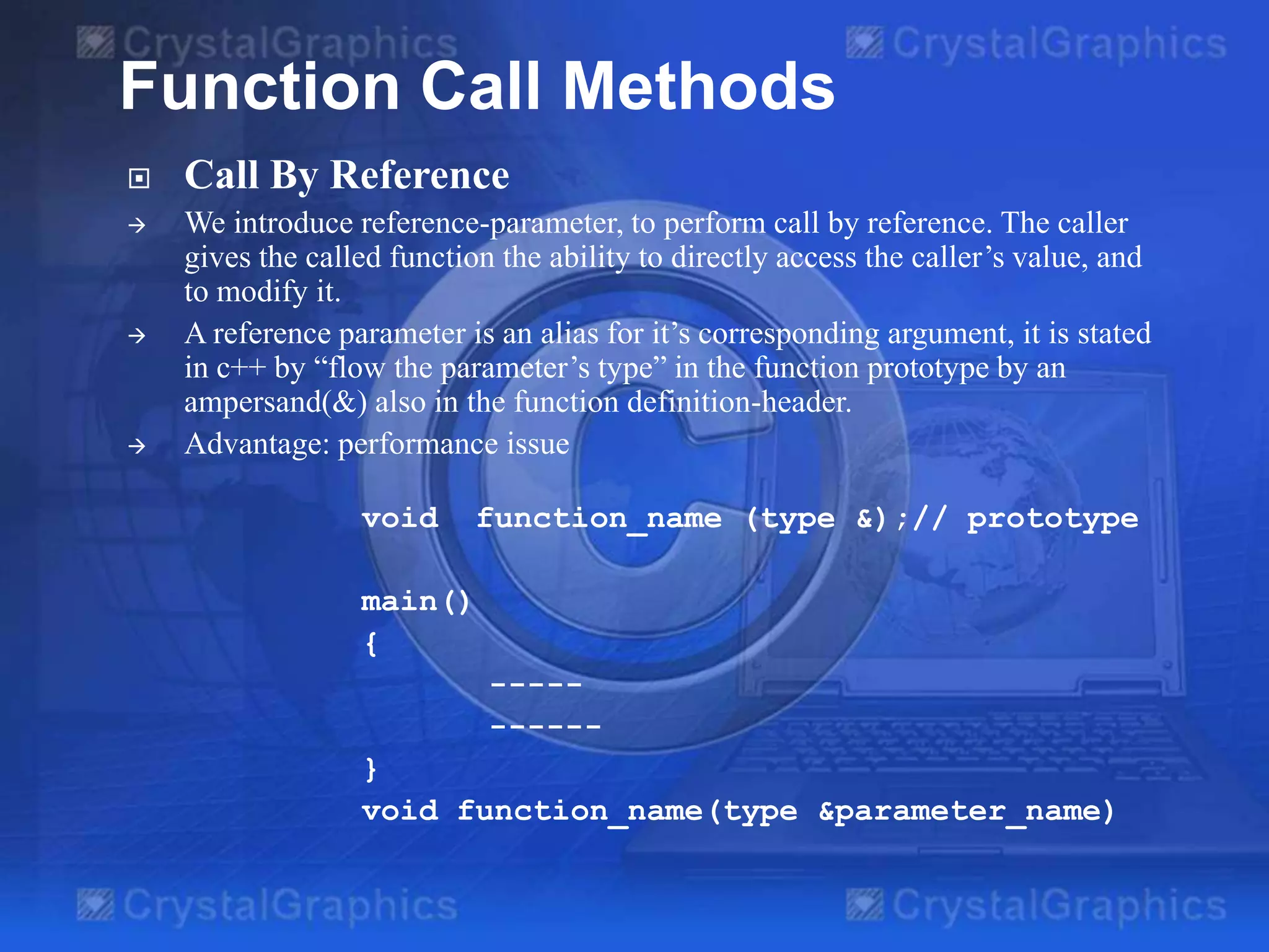 Function Call Methods


Call By Reference



We introduce reference-parameter, to perform call by reference. The caller
gives the called function the ability to directly access the caller’s value, and
to modify it.
A reference parameter is an alias for it’s corresponding argument, it is stated
in c++ by “flow the parameter’s type” in the function prototype by an
ampersand(&) also in the function definition-header.
Advantage: performance issue





void

function_name (type &);// prototype

main()
{
---------}
void function_name(type &parameter_name)

 
