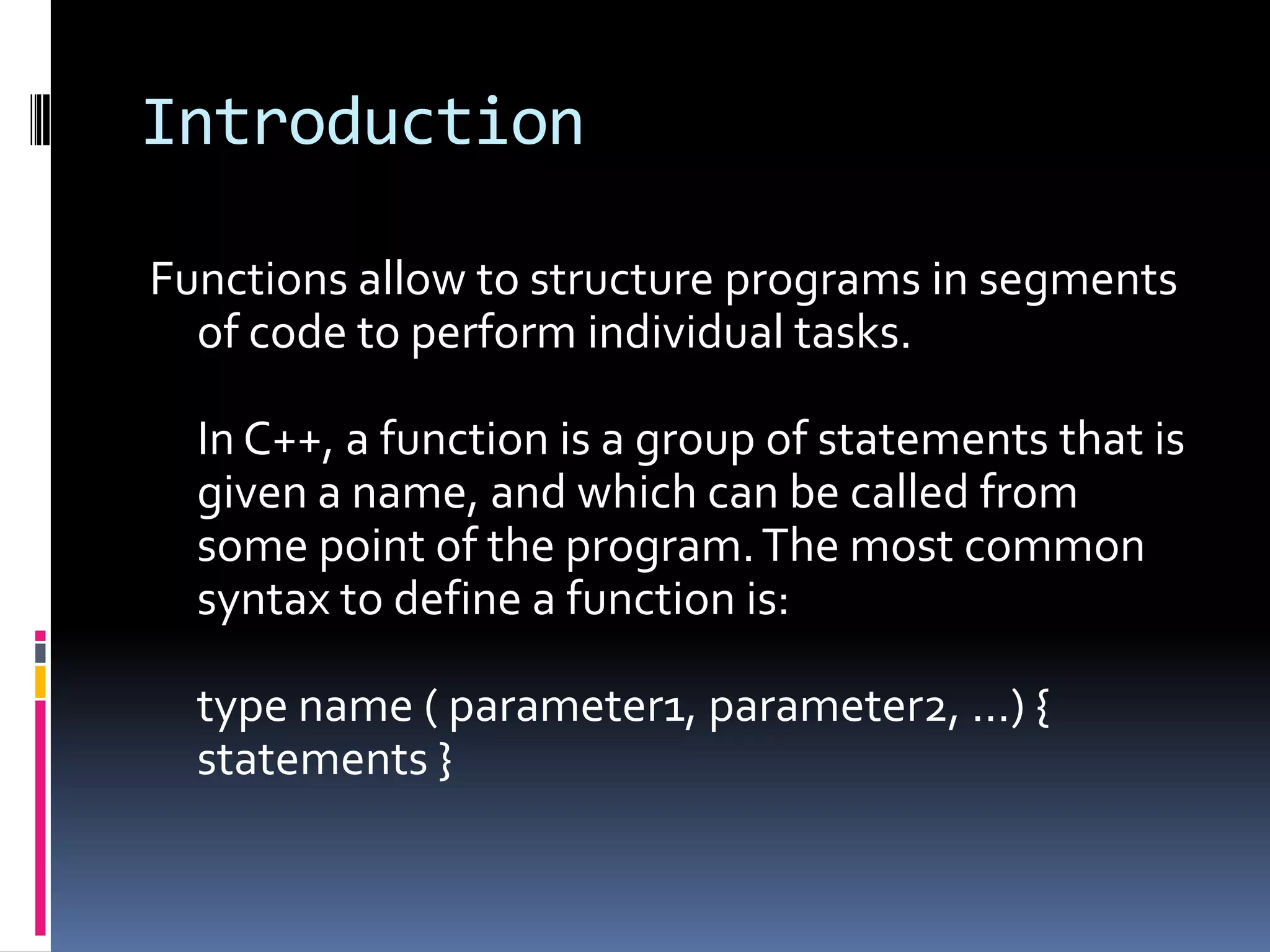 Introduction
Functions allow to structure programs in segments
of code to perform individual tasks.
In C++, a function is a group of statements that is
given a name, and which can be called from
some point of the program. The most common
syntax to define a function is:
type name ( parameter1, parameter2, ...) {
statements }

 
