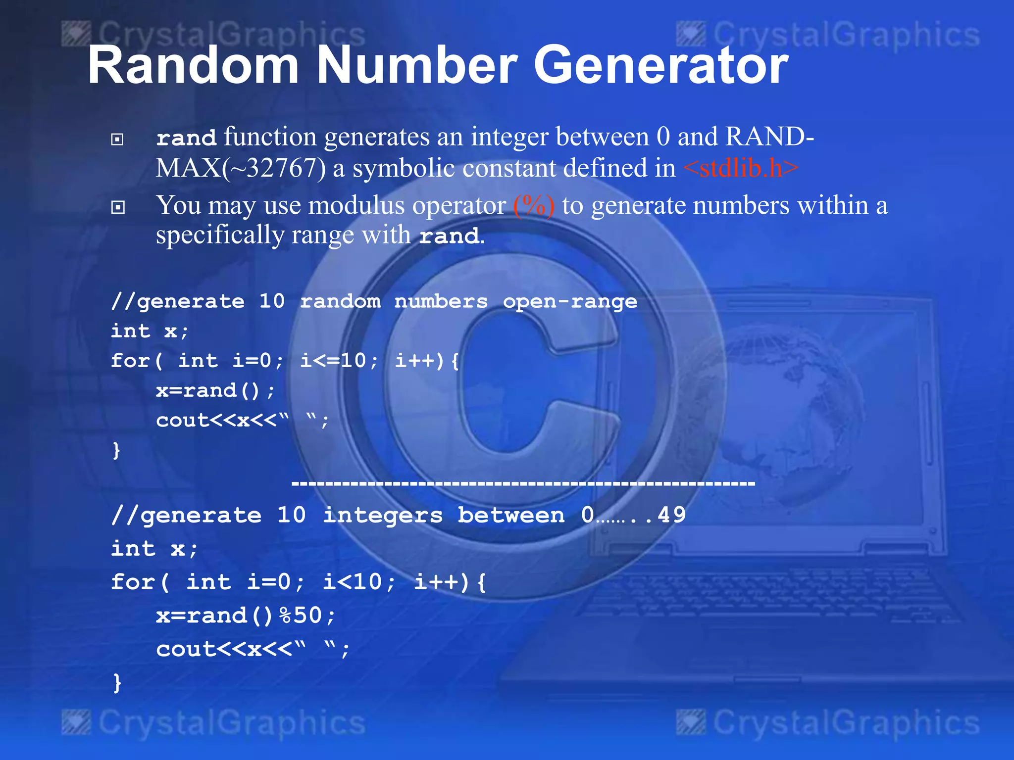 Random Number Generator


rand function generates an integer between 0 and RAND-



MAX(~32767) a symbolic constant defined in <stdlib.h>
You may use modulus operator (%) to generate numbers within a
specifically range with rand.

//generate 10 random numbers open-range
int x;
for( int i=0; i<=10; i++){
x=rand();
cout<<x<<“ “;
}

------------------------------------------------------//generate 10 integers between 0……..49
int x;
for( int i=0; i<10; i++){
x=rand()%50;
cout<<x<<“ “;
}

 