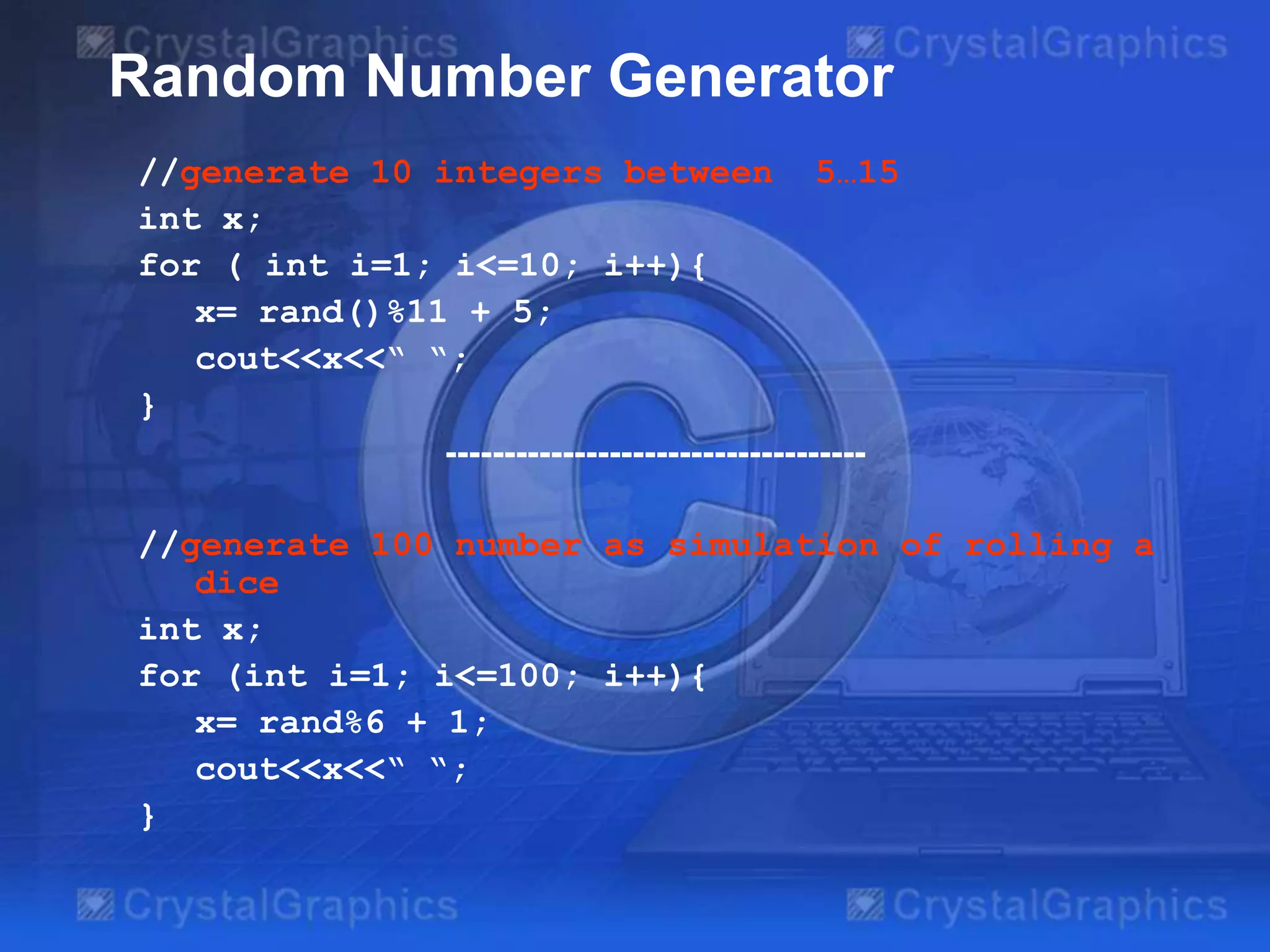 Random Number Generator
//generate 10 integers between 5…15
int x;
for ( int i=1; i<=10; i++){
x= rand()%11 + 5;
cout<<x<<“ “;
}
------------------------------------

//generate 100 number as simulation of rolling a
dice
int x;
for (int i=1; i<=100; i++){
x= rand%6 + 1;
cout<<x<<“ “;
}

 