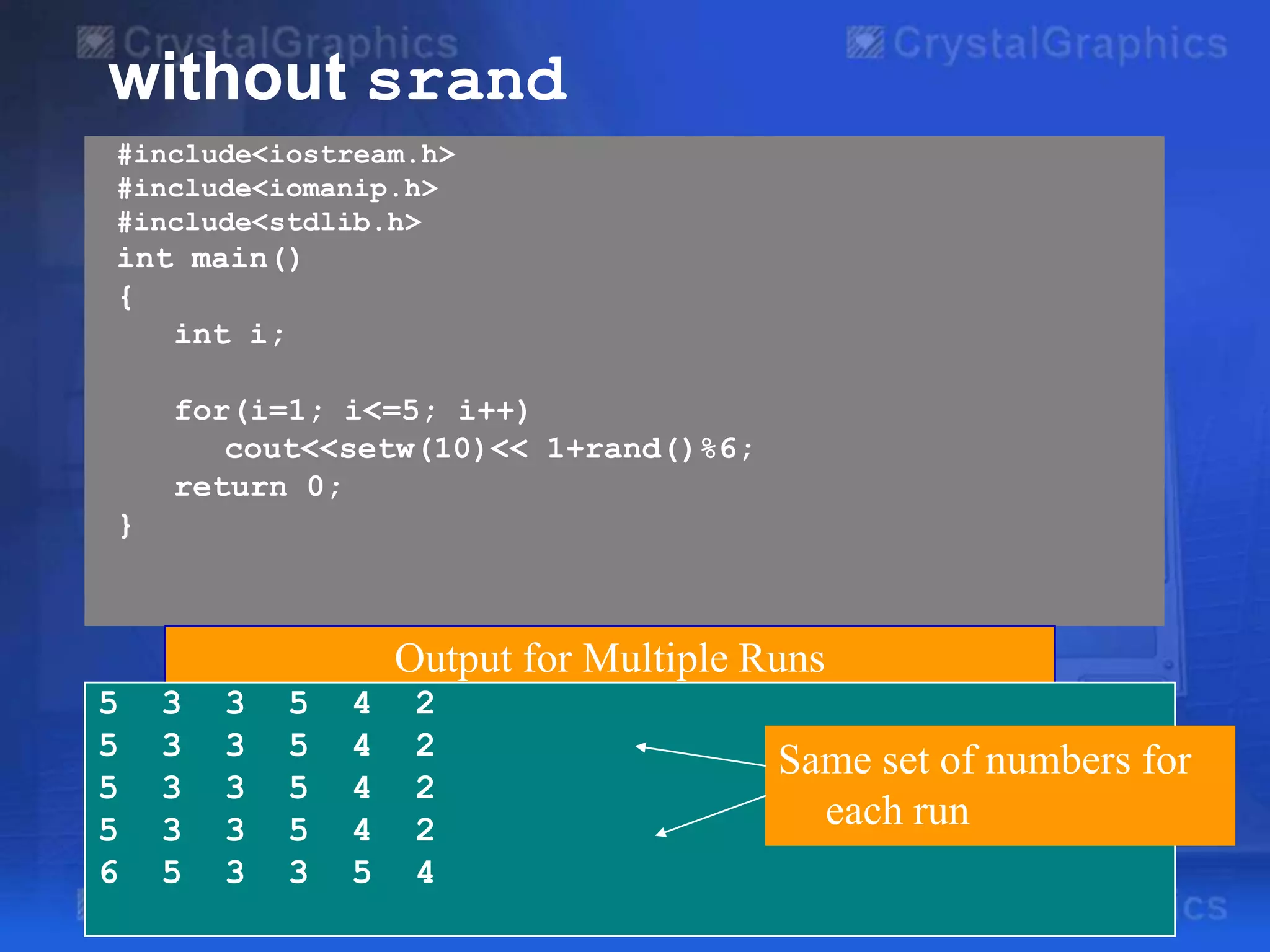 without srand
#include<iostream.h>
#include<iomanip.h>
#include<stdlib.h>

int main()
{
int i;
for(i=1; i<=5; i++)
cout<<setw(10)<< 1+rand()%6;
return 0;
}

Output for Multiple Runs
5
5
5
5
6

3
3
3
3
5

3
3
3
3
3

5
5
5
5
3

4
4
4
4
5

2
2
2
2
4

Same set of numbers for
each run

 