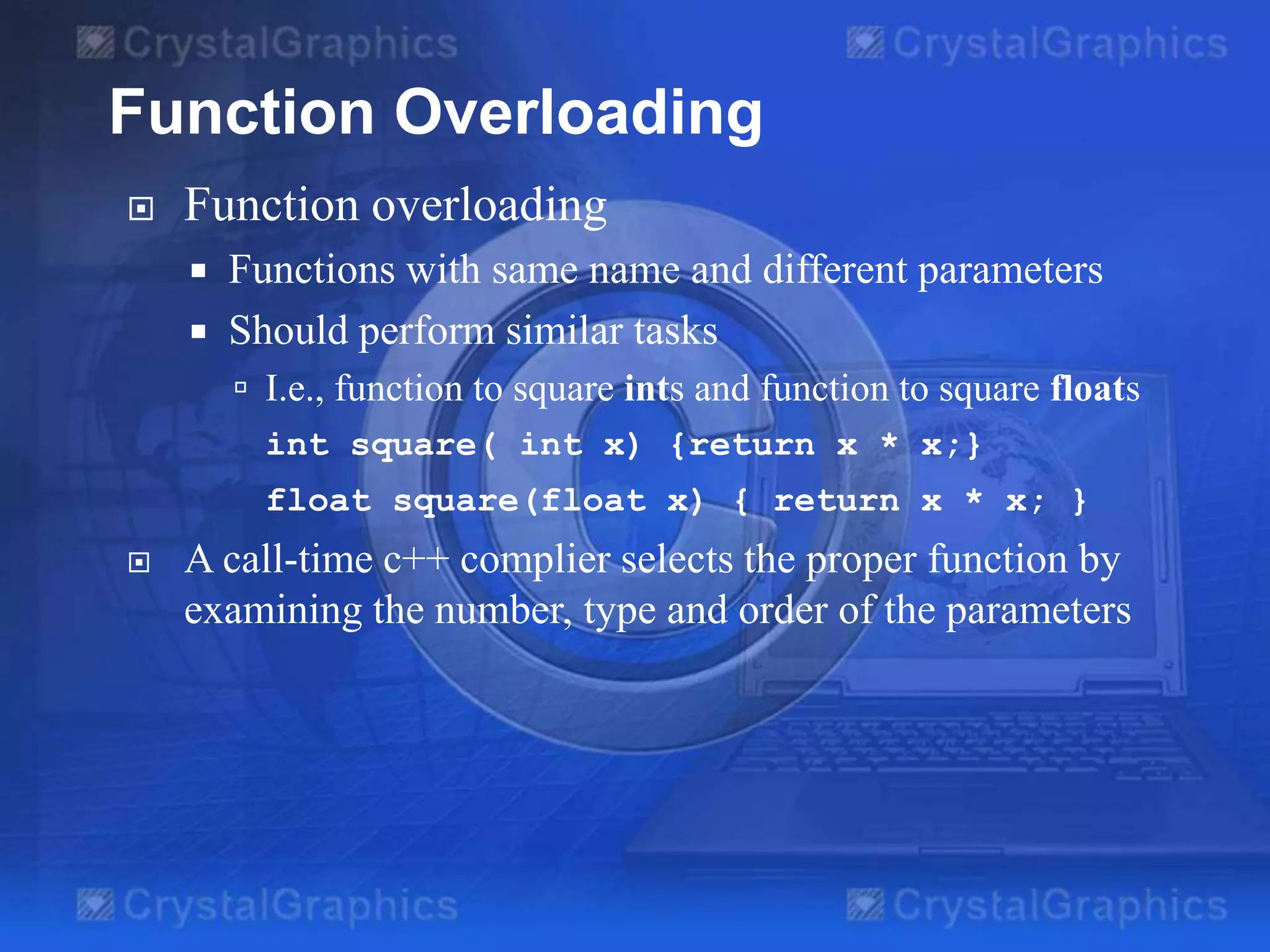 Function Overloading


Function overloading
Functions with same name and different parameters
 Should perform similar tasks


 I.e., function to square ints and function to square floats
int square( int x) {return x * x;}
float square(float x) { return x * x; }


A call-time c++ complier selects the proper function by
examining the number, type and order of the parameters

 