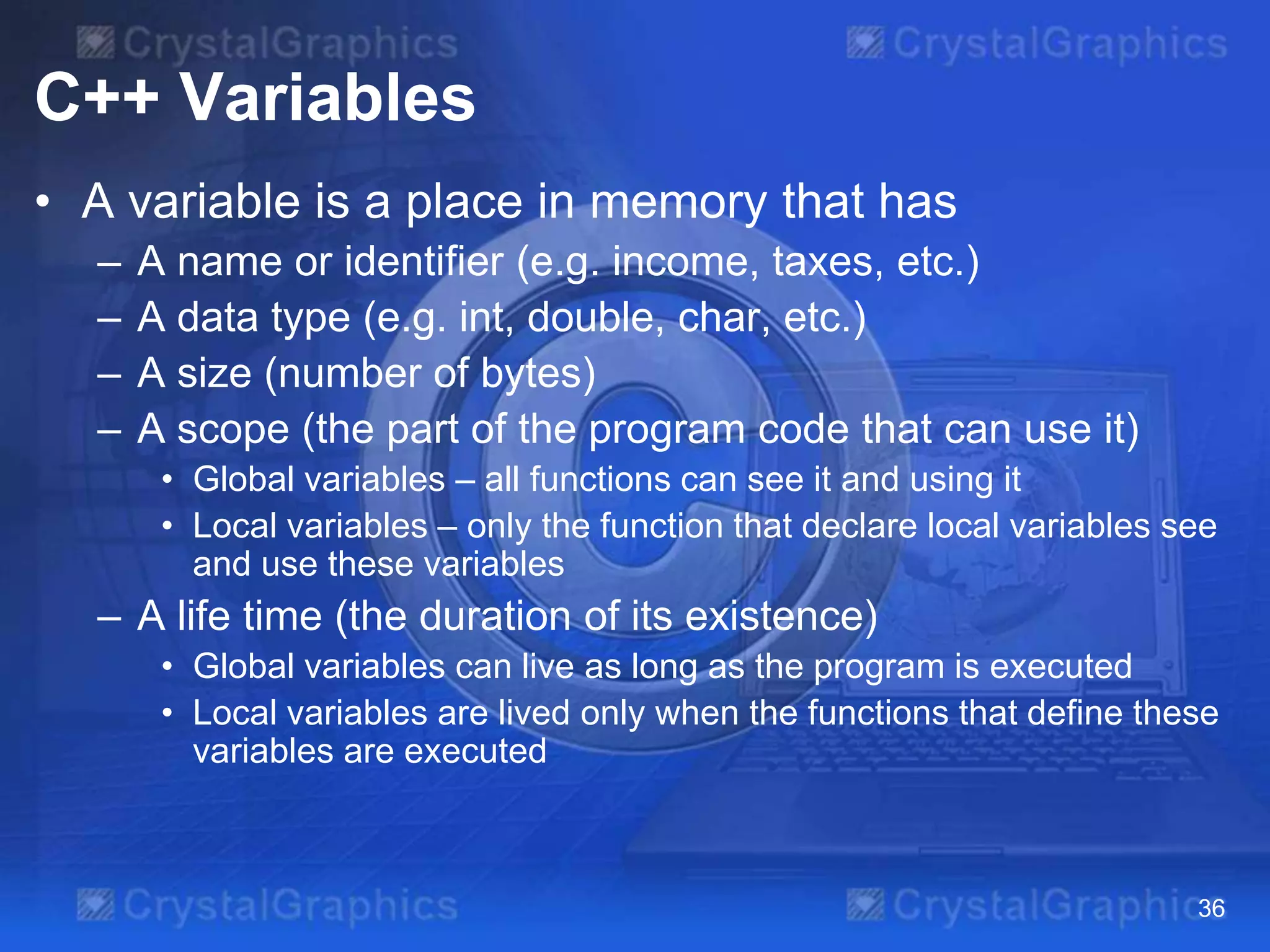 C++ Variables
• A variable is a place in memory that has
–
–
–
–

A name or identifier (e.g. income, taxes, etc.)
A data type (e.g. int, double, char, etc.)
A size (number of bytes)
A scope (the part of the program code that can use it)
• Global variables – all functions can see it and using it
• Local variables – only the function that declare local variables see
and use these variables

– A life time (the duration of its existence)
• Global variables can live as long as the program is executed
• Local variables are lived only when the functions that define these
variables are executed

36

 