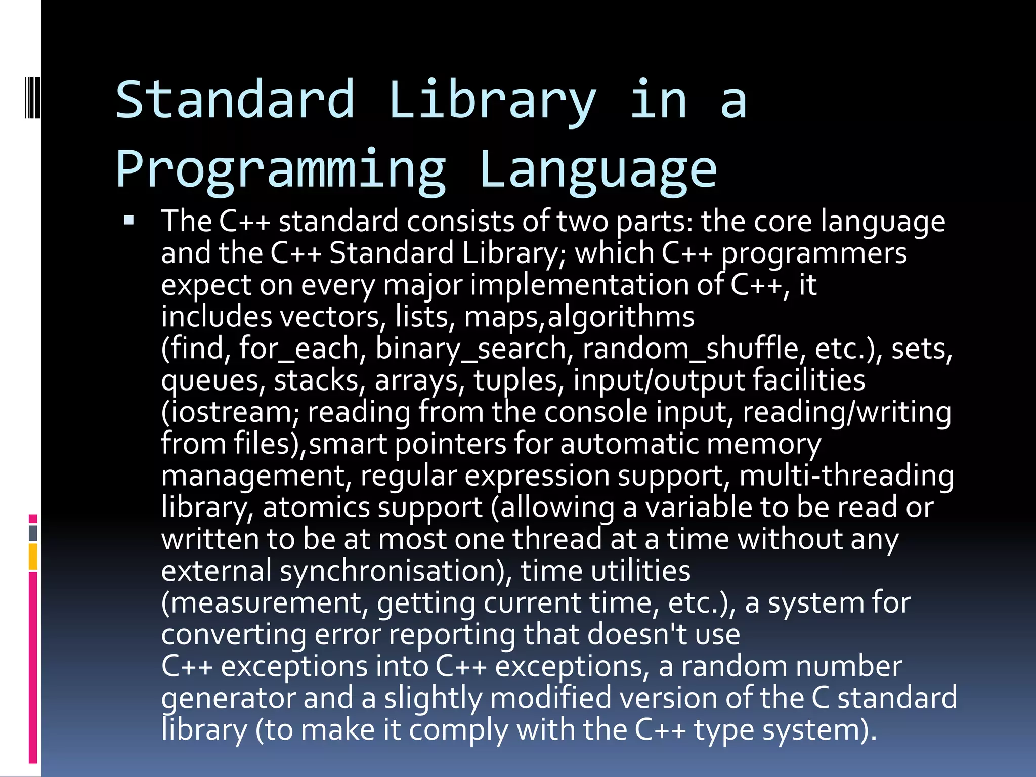 Standard Library in a
Programming Language
 The C++ standard consists of two parts: the core language

and the C++ Standard Library; which C++ programmers
expect on every major implementation of C++, it
includes vectors, lists, maps,algorithms
(find, for_each, binary_search, random_shuffle, etc.), sets,
queues, stacks, arrays, tuples, input/output facilities
(iostream; reading from the console input, reading/writing
from files),smart pointers for automatic memory
management, regular expression support, multi-threading
library, atomics support (allowing a variable to be read or
written to be at most one thread at a time without any
external synchronisation), time utilities
(measurement, getting current time, etc.), a system for
converting error reporting that doesn't use
C++ exceptions into C++ exceptions, a random number
generator and a slightly modified version of the C standard
library (to make it comply with the C++ type system).

 