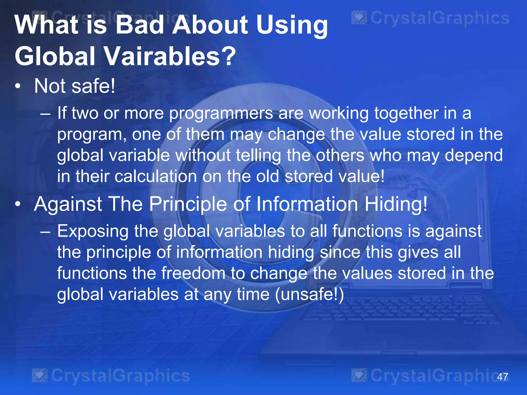 What is Bad About Using
Global Vairables?
• Not safe!
– If two or more programmers are working together in a
program, one of them may change the value stored in the
global variable without telling the others who may depend
in their calculation on the old stored value!

• Against The Principle of Information Hiding!
– Exposing the global variables to all functions is against
the principle of information hiding since this gives all
functions the freedom to change the values stored in the
global variables at any time (unsafe!)

47

 