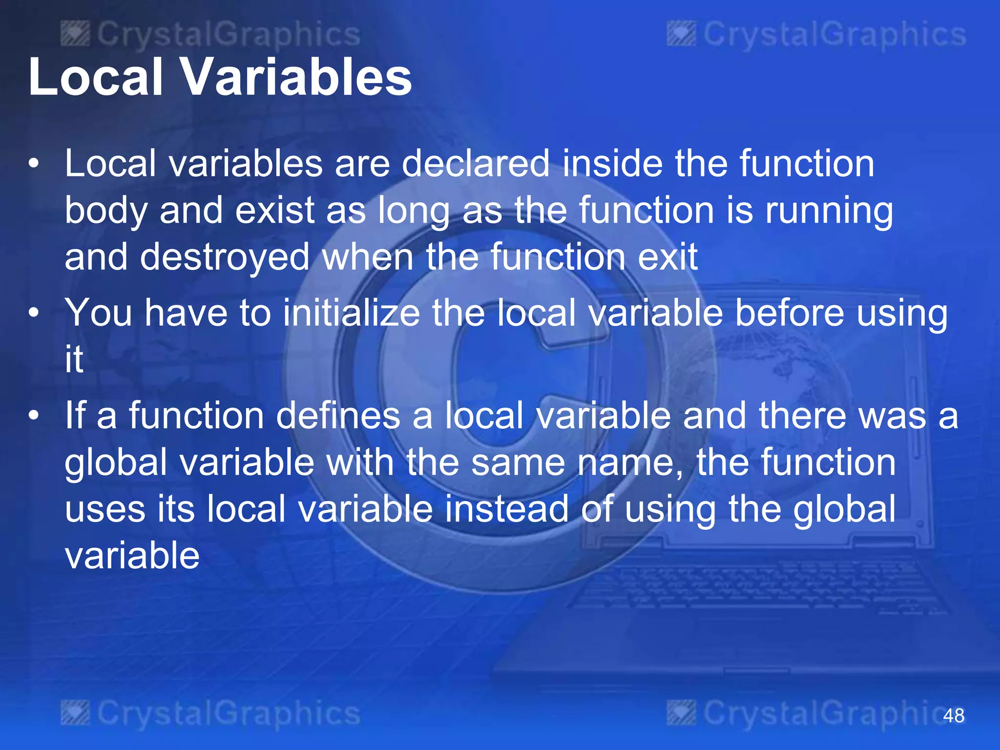 Local Variables
• Local variables are declared inside the function
body and exist as long as the function is running
and destroyed when the function exit
• You have to initialize the local variable before using
it
• If a function defines a local variable and there was a
global variable with the same name, the function
uses its local variable instead of using the global
variable

48

 