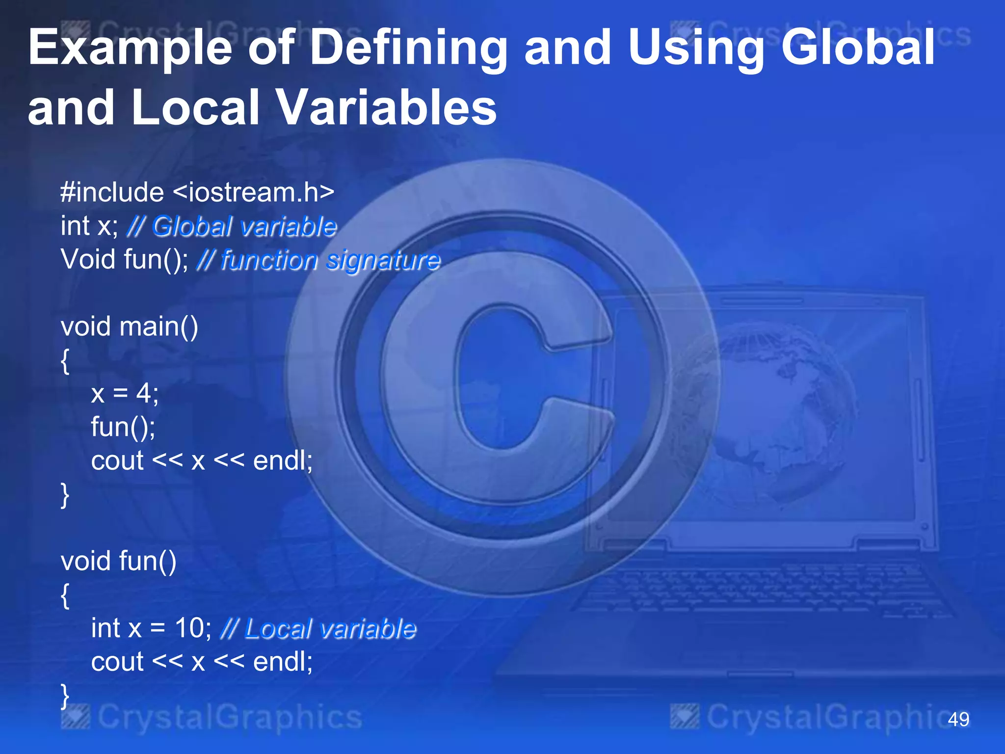 Example of Defining and Using Global
and Local Variables
#include <iostream.h>
int x; // Global variable
Void fun(); // function signature
void main()
{
x = 4;
fun();
cout << x << endl;
}
void fun()
{
int x = 10; // Local variable
cout << x << endl;
}
49

 