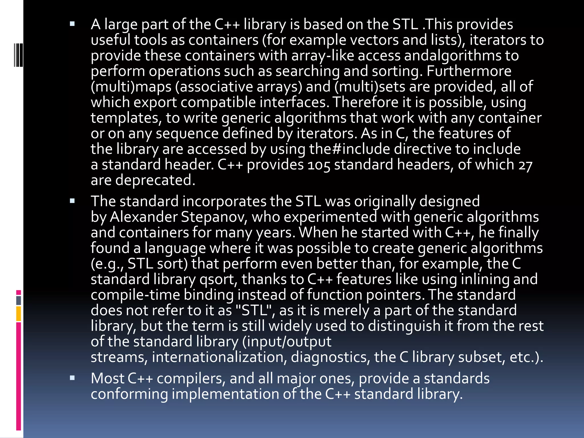  A large part of the C++ library is based on the STL .This provides

useful tools as containers (for example vectors and lists), iterators to
provide these containers with array-like access andalgorithms to
perform operations such as searching and sorting. Furthermore
(multi)maps (associative arrays) and (multi)sets are provided, all of
which export compatible interfaces. Therefore it is possible, using
templates, to write generic algorithms that work with any container
or on any sequence defined by iterators. As in C, the features of
the library are accessed by using the#include directive to include
a standard header. C++ provides 105 standard headers, of which 27
are deprecated.
 The standard incorporates the STL was originally designed
by Alexander Stepanov, who experimented with generic algorithms
and containers for many years. When he started with C++, he finally
found a language where it was possible to create generic algorithms
(e.g., STL sort) that perform even better than, for example, the C
standard library qsort, thanks to C++ features like using inlining and
compile-time binding instead of function pointers. The standard
does not refer to it as "STL", as it is merely a part of the standard
library, but the term is still widely used to distinguish it from the rest
of the standard library (input/output
streams, internationalization, diagnostics, the C library subset, etc.).
 Most C++ compilers, and all major ones, provide a standards
conforming implementation of the C++ standard library.

 