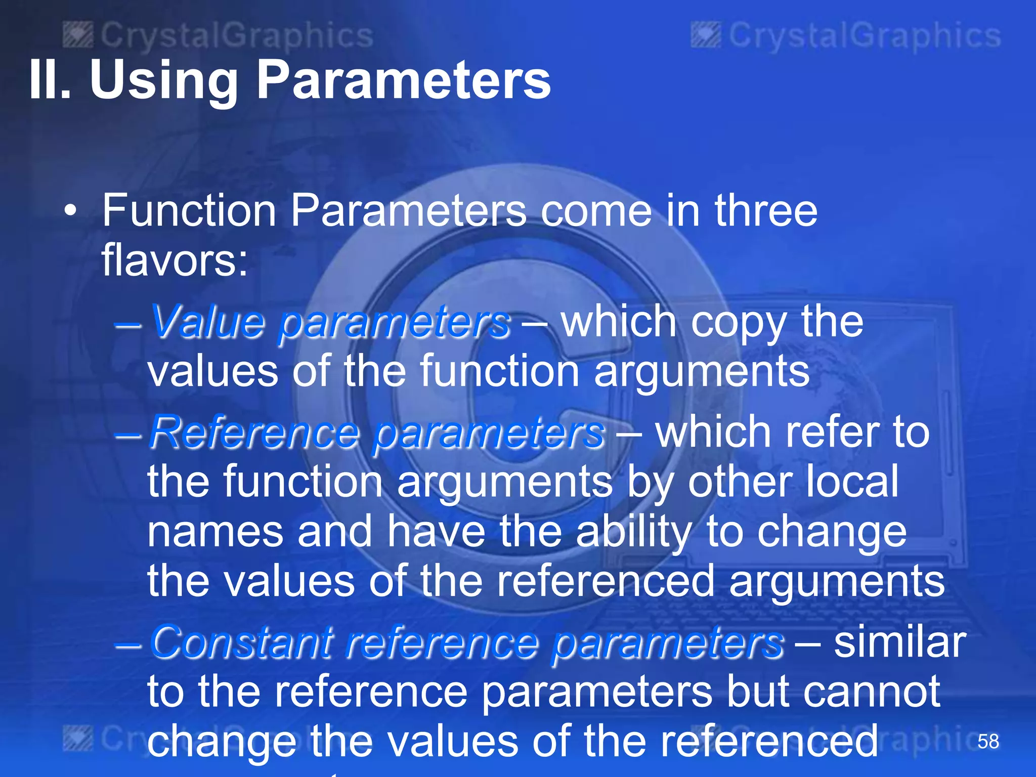 II. Using Parameters
• Function Parameters come in three
flavors:
– Value parameters – which copy the
values of the function arguments
– Reference parameters – which refer to
the function arguments by other local
names and have the ability to change
the values of the referenced arguments
– Constant reference parameters – similar
to the reference parameters but cannot
58
change the values of the referenced

 