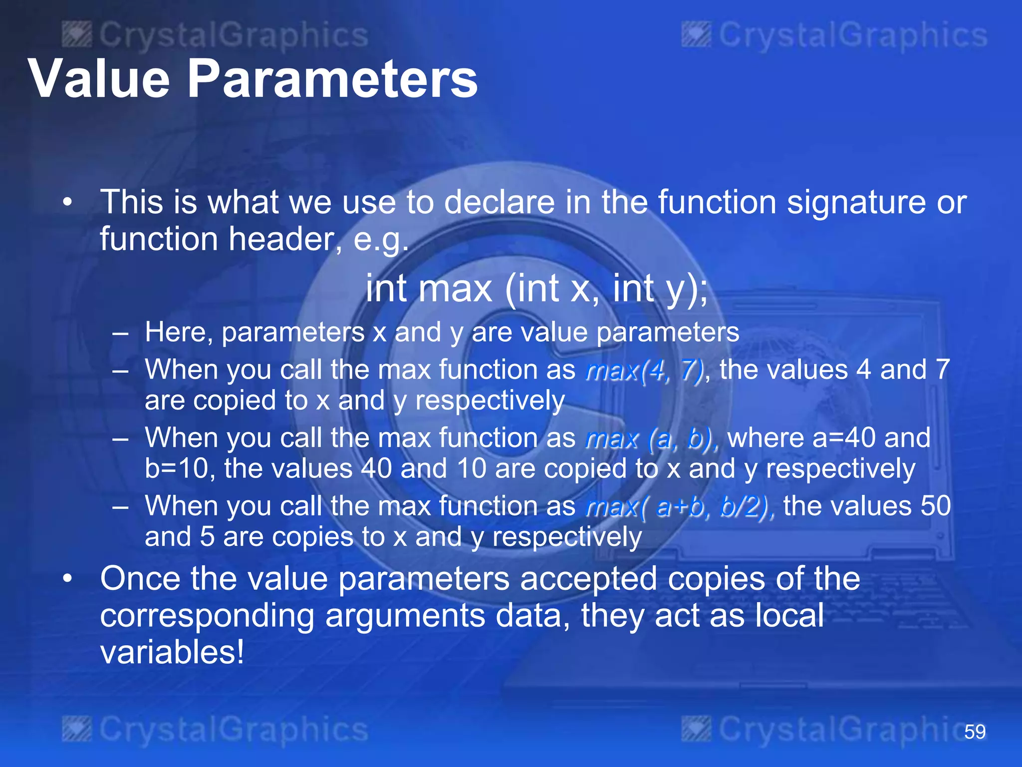 Value Parameters
• This is what we use to declare in the function signature or
function header, e.g.

int max (int x, int y);
– Here, parameters x and y are value parameters
– When you call the max function as max(4, 7), the values 4 and 7
are copied to x and y respectively
– When you call the max function as max (a, b), where a=40 and
b=10, the values 40 and 10 are copied to x and y respectively
– When you call the max function as max( a+b, b/2), the values 50
and 5 are copies to x and y respectively

• Once the value parameters accepted copies of the
corresponding arguments data, they act as local
variables!
59

 