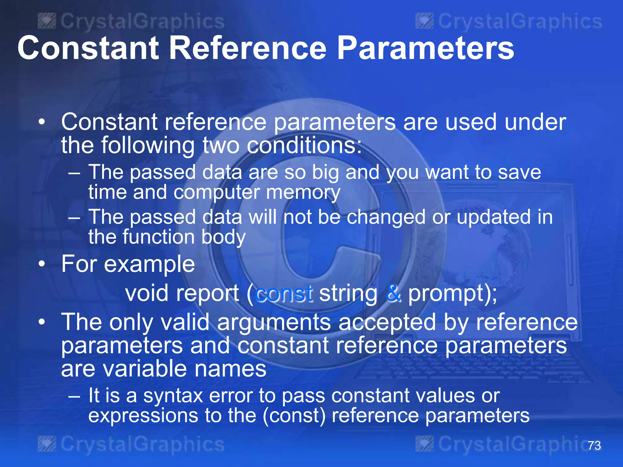 Constant Reference Parameters
• Constant reference parameters are used under
the following two conditions:
– The passed data are so big and you want to save
time and computer memory
– The passed data will not be changed or updated in
the function body

• For example
void report (const string & prompt);
• The only valid arguments accepted by reference
parameters and constant reference parameters
are variable names
– It is a syntax error to pass constant values or
expressions to the (const) reference parameters
73

 