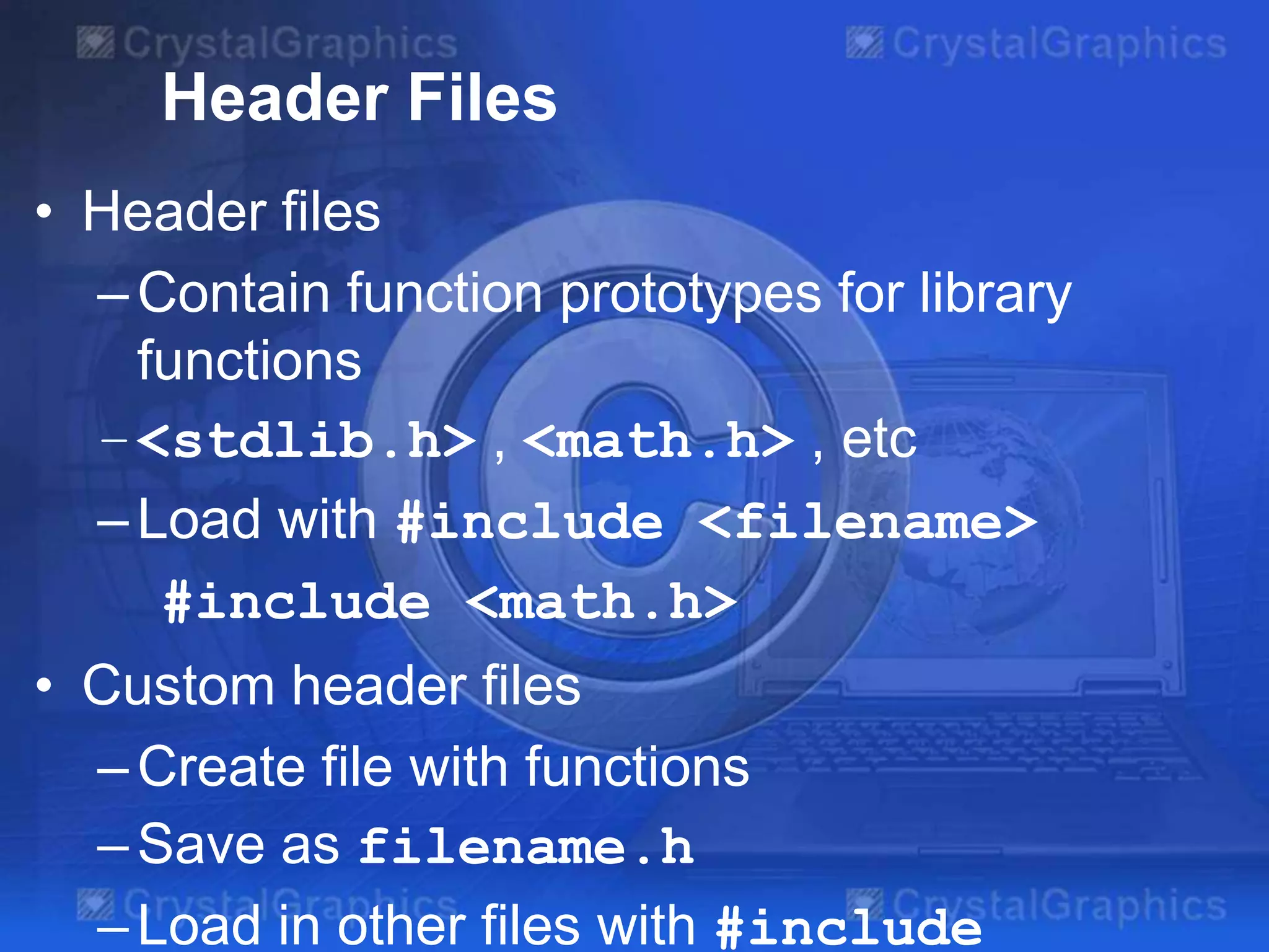 Header Files
• Header files
– Contain function prototypes for library
functions
– <stdlib.h> , <math.h> , etc
– Load with #include <filename>
#include <math.h>
• Custom header files
– Create file with functions
– Save as filename.h
– Load in other files with #include

 