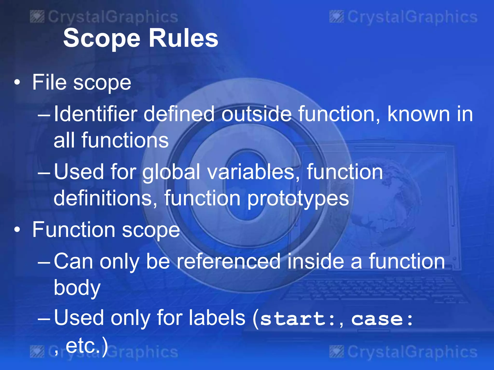 Scope Rules
• File scope
– Identifier defined outside function, known in
all functions
– Used for global variables, function
definitions, function prototypes
• Function scope
– Can only be referenced inside a function
body
– Used only for labels (start:, case:
, etc.)

 
