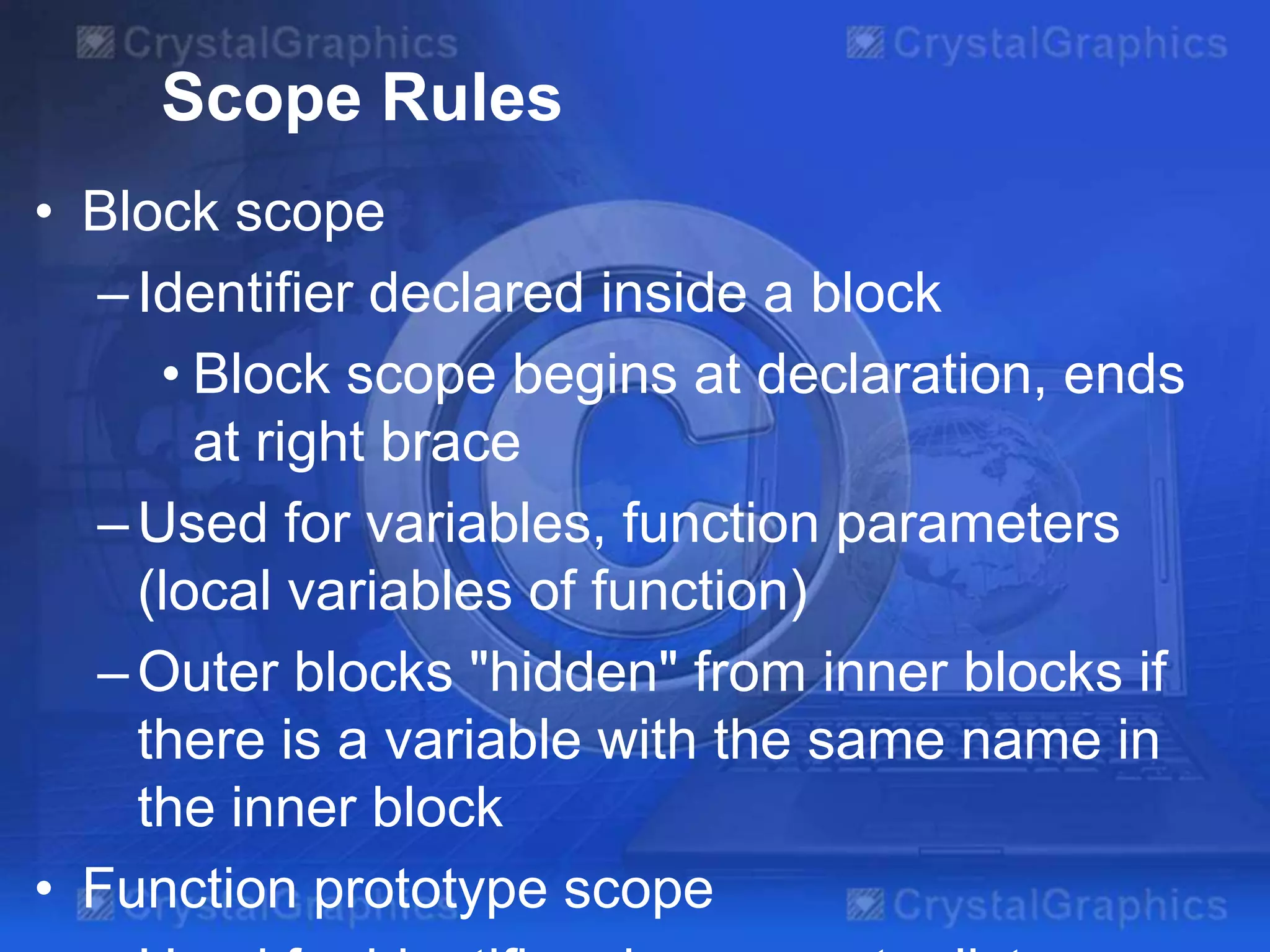 Scope Rules
• Block scope
– Identifier declared inside a block
• Block scope begins at declaration, ends
at right brace
– Used for variables, function parameters
(local variables of function)
– Outer blocks "hidden" from inner blocks if
there is a variable with the same name in
the inner block
• Function prototype scope

 
