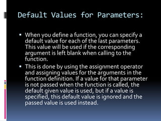 Default Values for Parameters:
 When you define a function, you can specify a
default value for each of the last parameters.
This value will be used if the corresponding

argument is left blank when calling to the
function.
 This is done by using the assignment operator
and assigning values for the arguments in the
function definition. If a value for that parameter
is not passed when the function is called, the
default given value is used, but if a value is
specified, this default value is ignored and the
passed value is used instead.

 