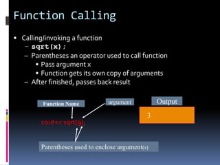 Function Calling
• Calling/invoking a function
– sqrt(x);
– Parentheses an operator used to call function
• Pass argument x
• Function gets its own copy of arguments
– After finished, passes back result
Function Name

cout<< sqrt(9);

Output

argument

3

Parentheses used to enclose argument(s)

 