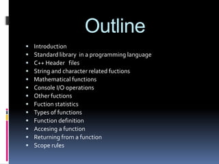 Outline














Introduction
Standard library in a programming language
C++ Header files
String and character related fuctions
Mathematical functions
Console I/O operations
Other fuctions
Fuction statistics
Types of functions
Function definition
Accesing a function
Returning from a function
Scope rules

 