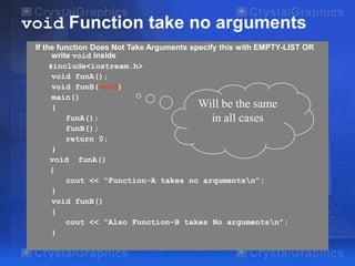 void Function take no arguments
If the function Does Not Take Arguments specify this with EMPTY-LIST OR
write void inside
#include<iostream.h>
void funA();
void funB(void)
main()
Will be the same
{
funA();
in all cases
funB();
return 0;
}
void funA()
{
cout << “Function-A takes no arqumentsn”;
}
void funB()
{
cout << “Also Function-B takes No argumentsn”;
}

 