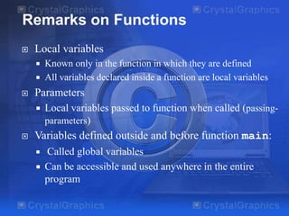 Remarks on Functions


Local variables





Parameters




Known only in the function in which they are defined
All variables declared inside a function are local variables

Local variables passed to function when called (passingparameters)

Variables defined outside and before function main:




Called global variables
Can be accessible and used anywhere in the entire
program

 