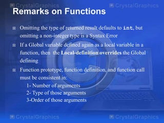 Remarks on Functions


Omitting the type of returned result defaults to int, but
omitting a non-integer type is a Syntax Error



If a Global variable defined again as a local variable in a
function, then the Local-definition overrides the Global
defining



Function prototype, function definition, and function call
must be consistent in:
1- Number of arguments
2- Type of those arguments
3-Order of those arguments

 