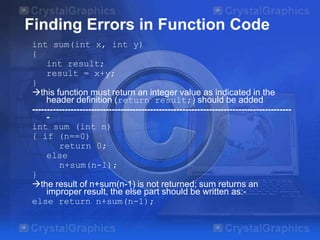 Finding Errors in Function Code
int sum(int x, int y)
{
int result;
result = x+y;
}
this function must return an integer value as indicated in the
header definition (return result;) should be added
---------------------------------------------------------------------------------------int sum (int n)
{ if (n==0)
return 0;
else
n+sum(n-1);
}
the result of n+sum(n-1) is not returned; sum returns an
improper result, the else part should be written as:else return n+sum(n-1);

 