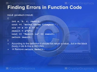 Finding Errors in Function Code
void product(void)
{
int a, b, c, result;
cout << “enter three integers:”;
cin >> a >> b >> c;
result = a*b*c;
cout << “Result is” << result;
return result;
}

According to the definition it should not return a value , but in the block
(body) it did & this is WRONG.

 Remove return Result;

 