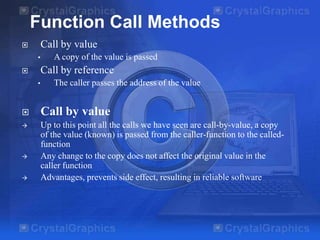 Function Call Methods
Call by value



•

A copy of the value is passed

Call by reference



•

The caller passes the address of the value



Call by value



Up to this point all the calls we have seen are call-by-value, a copy
of the value (known) is passed from the caller-function to the calledfunction
Any change to the copy does not affect the original value in the
caller function
Advantages, prevents side effect, resulting in reliable software





 