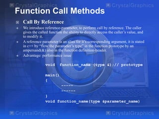 Function Call Methods


Call By Reference



We introduce reference-parameter, to perform call by reference. The caller
gives the called function the ability to directly access the caller’s value, and
to modify it.
A reference parameter is an alias for it’s corresponding argument, it is stated
in c++ by “flow the parameter’s type” in the function prototype by an
ampersand(&) also in the function definition-header.
Advantage: performance issue





void

function_name (type &);// prototype

main()
{
---------}
void function_name(type &parameter_name)

 