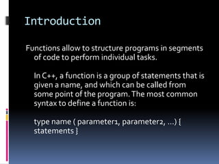 Introduction
Functions allow to structure programs in segments
of code to perform individual tasks.
In C++, a function is a group of statements that is
given a name, and which can be called from
some point of the program. The most common
syntax to define a function is:
type name ( parameter1, parameter2, ...) {
statements }

 