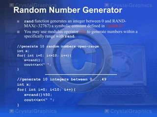 Random Number Generator


rand function generates an integer between 0 and RAND-



MAX(~32767) a symbolic constant defined in <stdlib.h>
You may use modulus operator (%) to generate numbers within a
specifically range with rand.

//generate 10 random numbers open-range
int x;
for( int i=0; i<=10; i++){
x=rand();
cout<<x<<“ “;
}

------------------------------------------------------//generate 10 integers between 0……..49
int x;
for( int i=0; i<10; i++){
x=rand()%50;
cout<<x<<“ “;
}

 