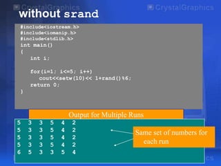 without srand
#include<iostream.h>
#include<iomanip.h>
#include<stdlib.h>

int main()
{
int i;
for(i=1; i<=5; i++)
cout<<setw(10)<< 1+rand()%6;
return 0;
}

Output for Multiple Runs
5
5
5
5
6

3
3
3
3
5

3
3
3
3
3

5
5
5
5
3

4
4
4
4
5

2
2
2
2
4

Same set of numbers for
each run

 