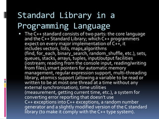 Standard Library in a
Programming Language
 The C++ standard consists of two parts: the core language

and the C++ Standard Library; which C++ programmers
expect on every major implementation of C++, it
includes vectors, lists, maps,algorithms
(find, for_each, binary_search, random_shuffle, etc.), sets,
queues, stacks, arrays, tuples, input/output facilities
(iostream; reading from the console input, reading/writing
from files),smart pointers for automatic memory
management, regular expression support, multi-threading
library, atomics support (allowing a variable to be read or
written to be at most one thread at a time without any
external synchronisation), time utilities
(measurement, getting current time, etc.), a system for
converting error reporting that doesn't use
C++ exceptions into C++ exceptions, a random number
generator and a slightly modified version of the C standard
library (to make it comply with the C++ type system).

 