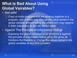 What is Bad About Using
Global Vairables?
• Not safe!
– If two or more programmers are working together in a
program, one of them may change the value stored in the
global variable without telling the others who may depend
in their calculation on the old stored value!

• Against The Principle of Information Hiding!
– Exposing the global variables to all functions is against
the principle of information hiding since this gives all
functions the freedom to change the values stored in the
global variables at any time (unsafe!)

47

 