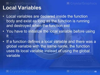 Local Variables
• Local variables are declared inside the function
body and exist as long as the function is running
and destroyed when the function exit
• You have to initialize the local variable before using
it
• If a function defines a local variable and there was a
global variable with the same name, the function
uses its local variable instead of using the global
variable

48

 