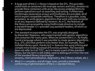  A large part of the C++ library is based on the STL .This provides

useful tools as containers (for example vectors and lists), iterators to
provide these containers with array-like access andalgorithms to
perform operations such as searching and sorting. Furthermore
(multi)maps (associative arrays) and (multi)sets are provided, all of
which export compatible interfaces. Therefore it is possible, using
templates, to write generic algorithms that work with any container
or on any sequence defined by iterators. As in C, the features of
the library are accessed by using the#include directive to include
a standard header. C++ provides 105 standard headers, of which 27
are deprecated.
 The standard incorporates the STL was originally designed
by Alexander Stepanov, who experimented with generic algorithms
and containers for many years. When he started with C++, he finally
found a language where it was possible to create generic algorithms
(e.g., STL sort) that perform even better than, for example, the C
standard library qsort, thanks to C++ features like using inlining and
compile-time binding instead of function pointers. The standard
does not refer to it as "STL", as it is merely a part of the standard
library, but the term is still widely used to distinguish it from the rest
of the standard library (input/output
streams, internationalization, diagnostics, the C library subset, etc.).
 Most C++ compilers, and all major ones, provide a standards
conforming implementation of the C++ standard library.

 