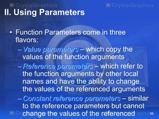 II. Using Parameters
• Function Parameters come in three
flavors:
– Value parameters – which copy the
values of the function arguments
– Reference parameters – which refer to
the function arguments by other local
names and have the ability to change
the values of the referenced arguments
– Constant reference parameters – similar
to the reference parameters but cannot
58
change the values of the referenced

 