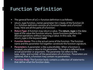 Function Definition











The general form of a C++ function definition is as follows:
return_type function_name( parameter list ) { body of the function }A
C++ function definition consists of a function header and a function
body. Here are all the parts of a function:
Return Type: A function may return a value. The return_type is the data
type of the value the function returns. Some functions perform the
desired operations without returning a value. In this case, the
return_type is the keyword void.
Function Name: This is the actual name of the function. The function
name and the parameter list together constitute the function signature.
Parameters: A parameter is like a placeholder. When a function is
invoked, you pass a value to the parameter. This value is referred to as
actual parameter or argument. The parameter list refers to the
type, order, and number of the parameters of a function. Parameters are
optional; that is, a function may contain no parameters.
Function Body: The function body contains a collection of statements
that define what the function does.

 
