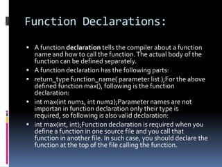 Function Declarations:
 A function declaration tells the compiler about a function





name and how to call the function. The actual body of the
function can be defined separately.
A function declaration has the following parts:
return_type function_name( parameter list );For the above
defined function max(), following is the function
declaration:
int max(int num1, int num2);Parameter names are not
importan in function declaration only their type is
required, so following is also valid declaration:
int max(int, int);Function declaration is required when you
define a function in one source file and you call that
function in another file. In such case, you should declare the
function at the top of the file calling the function.

 