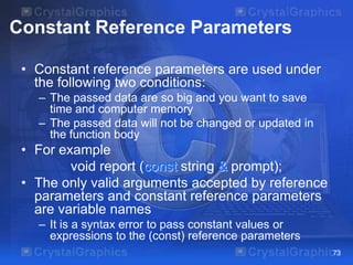Constant Reference Parameters
• Constant reference parameters are used under
the following two conditions:
– The passed data are so big and you want to save
time and computer memory
– The passed data will not be changed or updated in
the function body

• For example
void report (const string & prompt);
• The only valid arguments accepted by reference
parameters and constant reference parameters
are variable names
– It is a syntax error to pass constant values or
expressions to the (const) reference parameters
73

 
