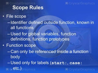Scope Rules
• File scope
– Identifier defined outside function, known in
all functions
– Used for global variables, function
definitions, function prototypes
• Function scope
– Can only be referenced inside a function
body
– Used only for labels (start:, case:
, etc.)

 